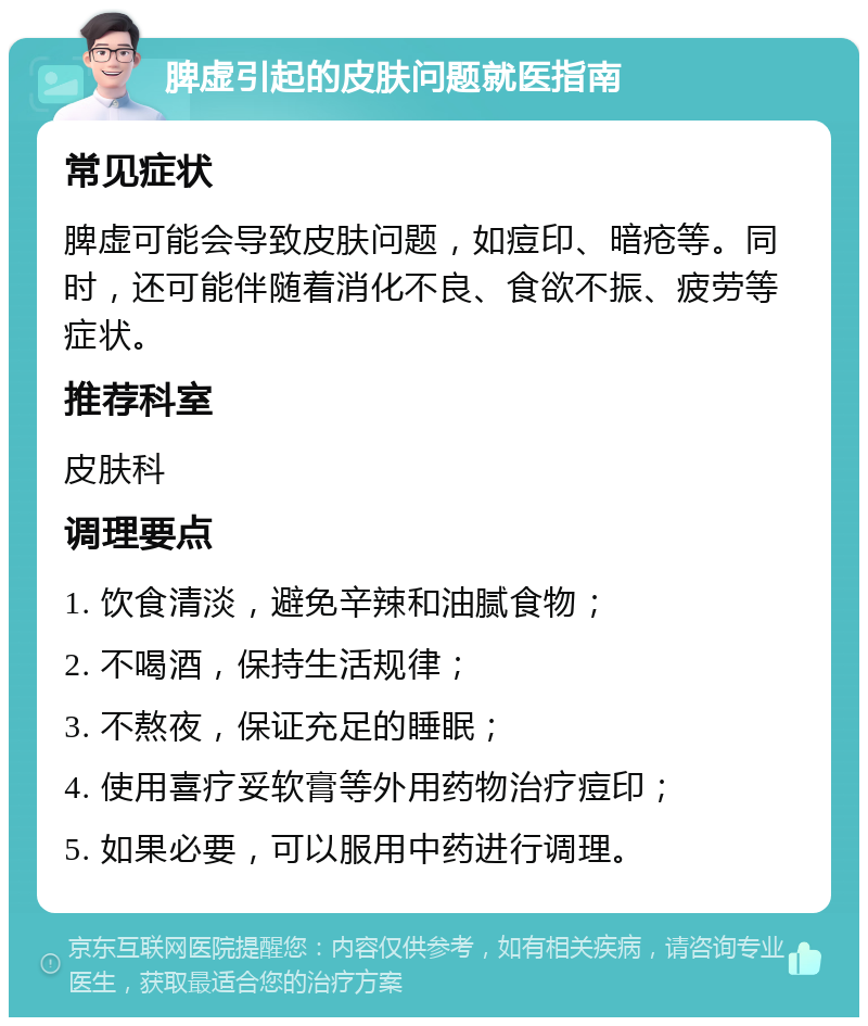 脾虚引起的皮肤问题就医指南 常见症状 脾虚可能会导致皮肤问题，如痘印、暗疮等。同时，还可能伴随着消化不良、食欲不振、疲劳等症状。 推荐科室 皮肤科 调理要点 1. 饮食清淡，避免辛辣和油腻食物； 2. 不喝酒，保持生活规律； 3. 不熬夜，保证充足的睡眠； 4. 使用喜疗妥软膏等外用药物治疗痘印； 5. 如果必要，可以服用中药进行调理。