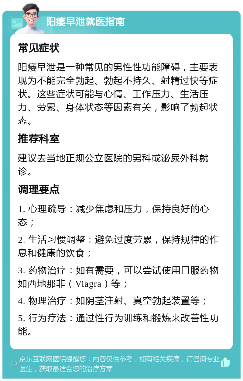 阳痿早泄就医指南 常见症状 阳痿早泄是一种常见的男性性功能障碍，主要表现为不能完全勃起、勃起不持久、射精过快等症状。这些症状可能与心情、工作压力、生活压力、劳累、身体状态等因素有关，影响了勃起状态。 推荐科室 建议去当地正规公立医院的男科或泌尿外科就诊。 调理要点 1. 心理疏导：减少焦虑和压力，保持良好的心态； 2. 生活习惯调整：避免过度劳累，保持规律的作息和健康的饮食； 3. 药物治疗：如有需要，可以尝试使用口服药物如西地那非（Viagra）等； 4. 物理治疗：如阴茎注射、真空勃起装置等； 5. 行为疗法：通过性行为训练和锻炼来改善性功能。