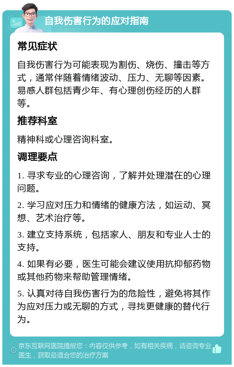 自我伤害行为的应对指南 常见症状 自我伤害行为可能表现为割伤、烧伤、撞击等方式，通常伴随着情绪波动、压力、无聊等因素。易感人群包括青少年、有心理创伤经历的人群等。 推荐科室 精神科或心理咨询科室。 调理要点 1. 寻求专业的心理咨询，了解并处理潜在的心理问题。 2. 学习应对压力和情绪的健康方法，如运动、冥想、艺术治疗等。 3. 建立支持系统，包括家人、朋友和专业人士的支持。 4. 如果有必要，医生可能会建议使用抗抑郁药物或其他药物来帮助管理情绪。 5. 认真对待自我伤害行为的危险性，避免将其作为应对压力或无聊的方式，寻找更健康的替代行为。