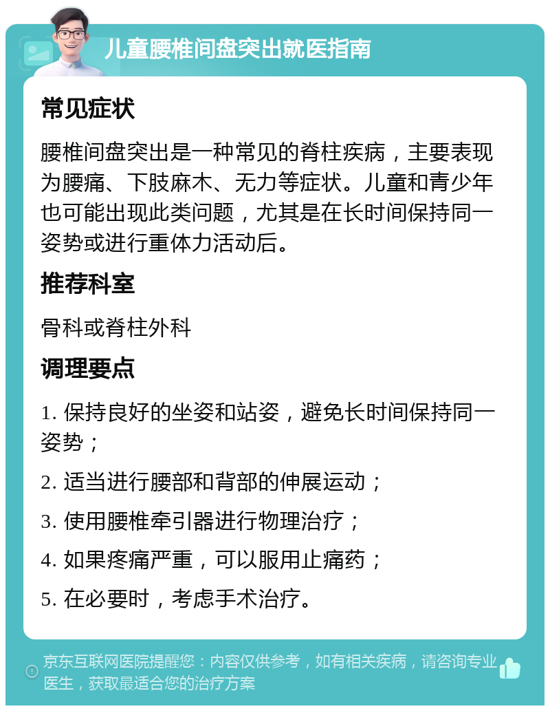 儿童腰椎间盘突出就医指南 常见症状 腰椎间盘突出是一种常见的脊柱疾病，主要表现为腰痛、下肢麻木、无力等症状。儿童和青少年也可能出现此类问题，尤其是在长时间保持同一姿势或进行重体力活动后。 推荐科室 骨科或脊柱外科 调理要点 1. 保持良好的坐姿和站姿，避免长时间保持同一姿势； 2. 适当进行腰部和背部的伸展运动； 3. 使用腰椎牵引器进行物理治疗； 4. 如果疼痛严重，可以服用止痛药； 5. 在必要时，考虑手术治疗。