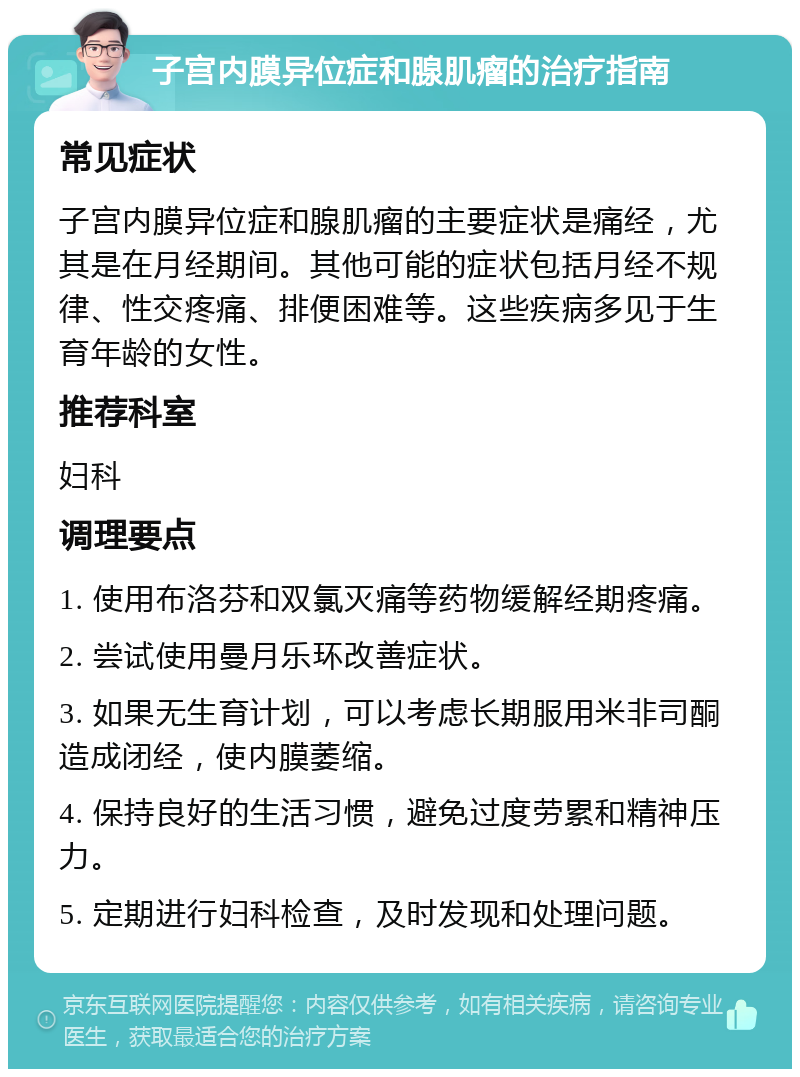 子宫内膜异位症和腺肌瘤的治疗指南 常见症状 子宫内膜异位症和腺肌瘤的主要症状是痛经，尤其是在月经期间。其他可能的症状包括月经不规律、性交疼痛、排便困难等。这些疾病多见于生育年龄的女性。 推荐科室 妇科 调理要点 1. 使用布洛芬和双氯灭痛等药物缓解经期疼痛。 2. 尝试使用曼月乐环改善症状。 3. 如果无生育计划，可以考虑长期服用米非司酮造成闭经，使内膜萎缩。 4. 保持良好的生活习惯，避免过度劳累和精神压力。 5. 定期进行妇科检查，及时发现和处理问题。