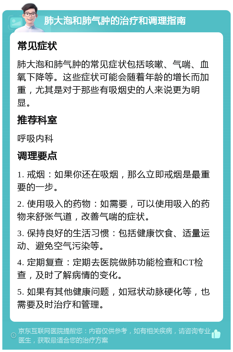 肺大泡和肺气肿的治疗和调理指南 常见症状 肺大泡和肺气肿的常见症状包括咳嗽、气喘、血氧下降等。这些症状可能会随着年龄的增长而加重，尤其是对于那些有吸烟史的人来说更为明显。 推荐科室 呼吸内科 调理要点 1. 戒烟：如果你还在吸烟，那么立即戒烟是最重要的一步。 2. 使用吸入的药物：如需要，可以使用吸入的药物来舒张气道，改善气喘的症状。 3. 保持良好的生活习惯：包括健康饮食、适量运动、避免空气污染等。 4. 定期复查：定期去医院做肺功能检查和CT检查，及时了解病情的变化。 5. 如果有其他健康问题，如冠状动脉硬化等，也需要及时治疗和管理。