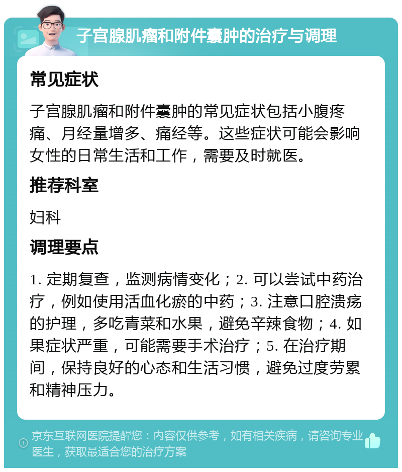 子宫腺肌瘤和附件囊肿的治疗与调理 常见症状 子宫腺肌瘤和附件囊肿的常见症状包括小腹疼痛、月经量增多、痛经等。这些症状可能会影响女性的日常生活和工作，需要及时就医。 推荐科室 妇科 调理要点 1. 定期复查，监测病情变化；2. 可以尝试中药治疗，例如使用活血化瘀的中药；3. 注意口腔溃疡的护理，多吃青菜和水果，避免辛辣食物；4. 如果症状严重，可能需要手术治疗；5. 在治疗期间，保持良好的心态和生活习惯，避免过度劳累和精神压力。