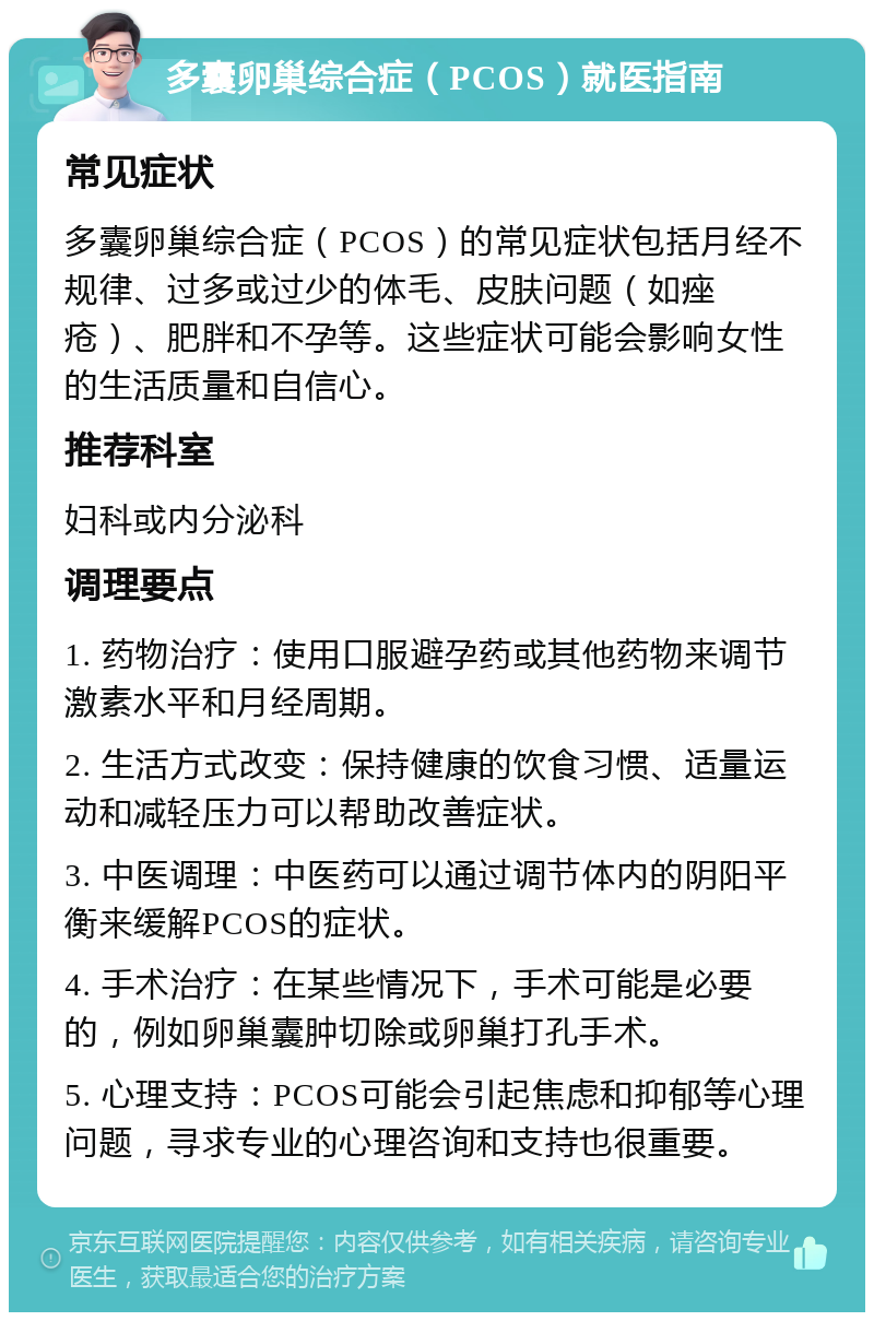 多囊卵巢综合症（PCOS）就医指南 常见症状 多囊卵巢综合症（PCOS）的常见症状包括月经不规律、过多或过少的体毛、皮肤问题（如痤疮）、肥胖和不孕等。这些症状可能会影响女性的生活质量和自信心。 推荐科室 妇科或内分泌科 调理要点 1. 药物治疗：使用口服避孕药或其他药物来调节激素水平和月经周期。 2. 生活方式改变：保持健康的饮食习惯、适量运动和减轻压力可以帮助改善症状。 3. 中医调理：中医药可以通过调节体内的阴阳平衡来缓解PCOS的症状。 4. 手术治疗：在某些情况下，手术可能是必要的，例如卵巢囊肿切除或卵巢打孔手术。 5. 心理支持：PCOS可能会引起焦虑和抑郁等心理问题，寻求专业的心理咨询和支持也很重要。