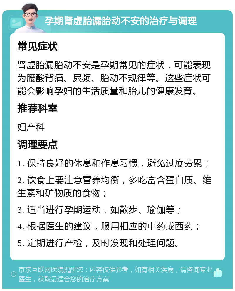 孕期肾虚胎漏胎动不安的治疗与调理 常见症状 肾虚胎漏胎动不安是孕期常见的症状，可能表现为腰酸背痛、尿频、胎动不规律等。这些症状可能会影响孕妇的生活质量和胎儿的健康发育。 推荐科室 妇产科 调理要点 1. 保持良好的休息和作息习惯，避免过度劳累； 2. 饮食上要注意营养均衡，多吃富含蛋白质、维生素和矿物质的食物； 3. 适当进行孕期运动，如散步、瑜伽等； 4. 根据医生的建议，服用相应的中药或西药； 5. 定期进行产检，及时发现和处理问题。