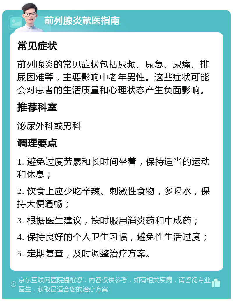 前列腺炎就医指南 常见症状 前列腺炎的常见症状包括尿频、尿急、尿痛、排尿困难等，主要影响中老年男性。这些症状可能会对患者的生活质量和心理状态产生负面影响。 推荐科室 泌尿外科或男科 调理要点 1. 避免过度劳累和长时间坐着，保持适当的运动和休息； 2. 饮食上应少吃辛辣、刺激性食物，多喝水，保持大便通畅； 3. 根据医生建议，按时服用消炎药和中成药； 4. 保持良好的个人卫生习惯，避免性生活过度； 5. 定期复查，及时调整治疗方案。