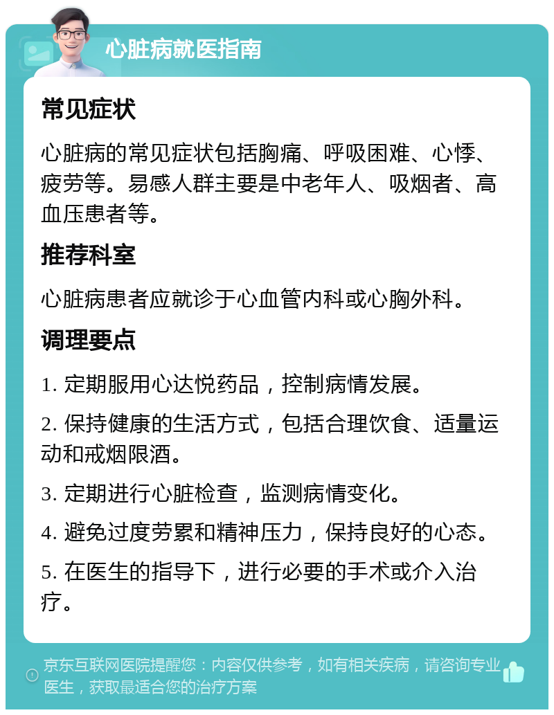 心脏病就医指南 常见症状 心脏病的常见症状包括胸痛、呼吸困难、心悸、疲劳等。易感人群主要是中老年人、吸烟者、高血压患者等。 推荐科室 心脏病患者应就诊于心血管内科或心胸外科。 调理要点 1. 定期服用心达悦药品，控制病情发展。 2. 保持健康的生活方式，包括合理饮食、适量运动和戒烟限酒。 3. 定期进行心脏检查，监测病情变化。 4. 避免过度劳累和精神压力，保持良好的心态。 5. 在医生的指导下，进行必要的手术或介入治疗。