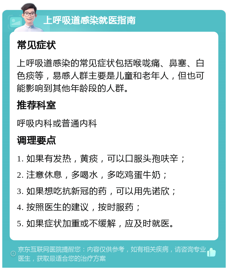 上呼吸道感染就医指南 常见症状 上呼吸道感染的常见症状包括喉咙痛、鼻塞、白色痰等，易感人群主要是儿童和老年人，但也可能影响到其他年龄段的人群。 推荐科室 呼吸内科或普通内科 调理要点 1. 如果有发热，黄痰，可以口服头孢呋辛； 2. 注意休息，多喝水，多吃鸡蛋牛奶； 3. 如果想吃抗新冠的药，可以用先诺欣； 4. 按照医生的建议，按时服药； 5. 如果症状加重或不缓解，应及时就医。