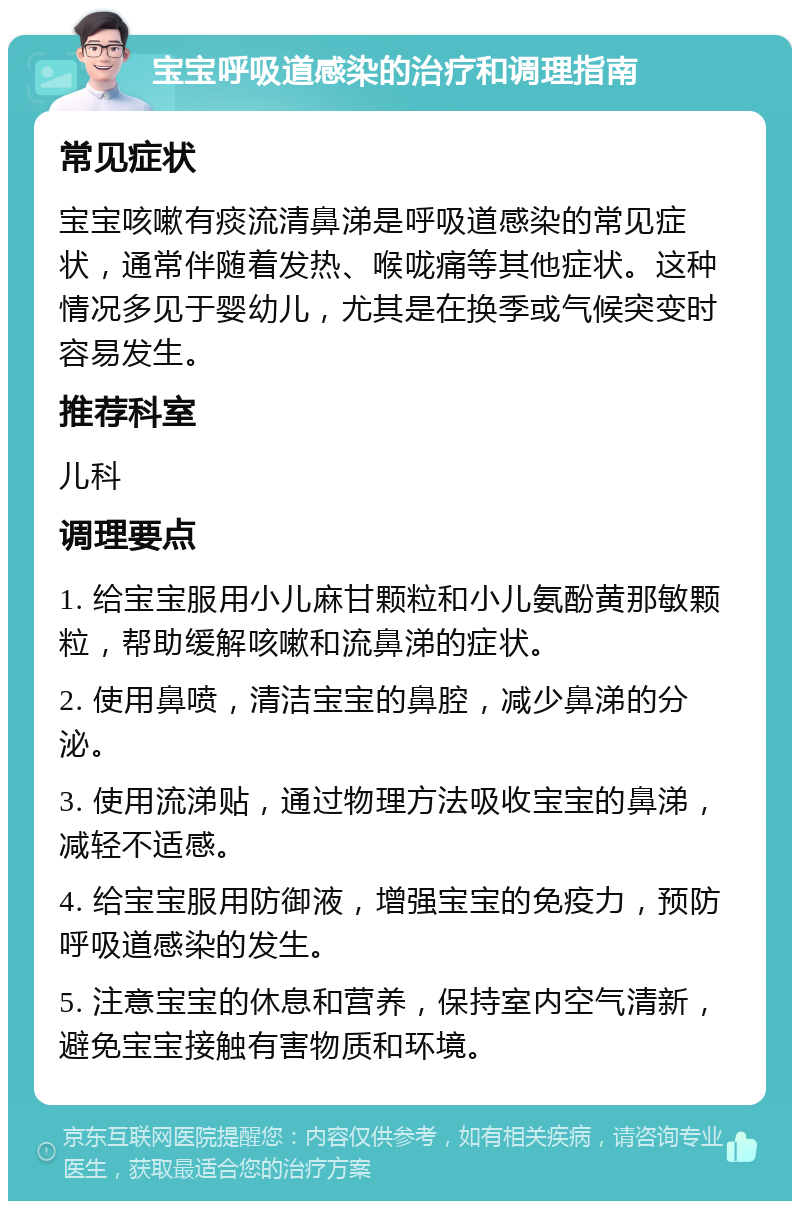 宝宝呼吸道感染的治疗和调理指南 常见症状 宝宝咳嗽有痰流清鼻涕是呼吸道感染的常见症状，通常伴随着发热、喉咙痛等其他症状。这种情况多见于婴幼儿，尤其是在换季或气候突变时容易发生。 推荐科室 儿科 调理要点 1. 给宝宝服用小儿麻甘颗粒和小儿氨酚黄那敏颗粒，帮助缓解咳嗽和流鼻涕的症状。 2. 使用鼻喷，清洁宝宝的鼻腔，减少鼻涕的分泌。 3. 使用流涕贴，通过物理方法吸收宝宝的鼻涕，减轻不适感。 4. 给宝宝服用防御液，增强宝宝的免疫力，预防呼吸道感染的发生。 5. 注意宝宝的休息和营养，保持室内空气清新，避免宝宝接触有害物质和环境。