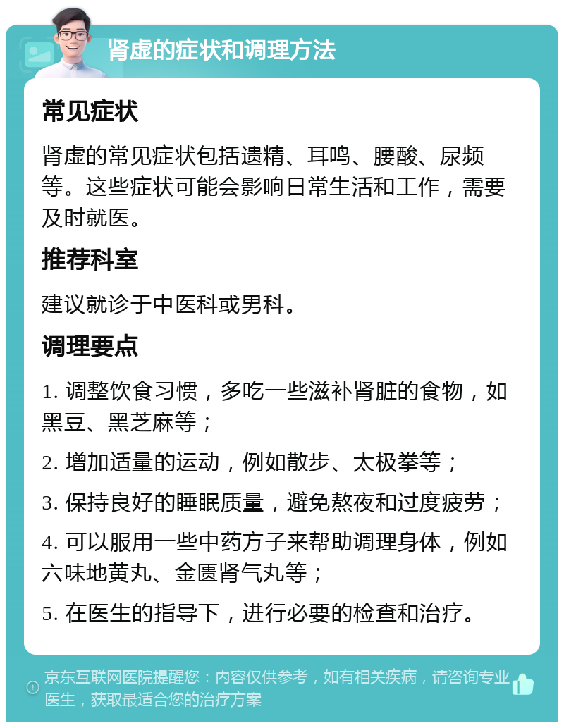 肾虚的症状和调理方法 常见症状 肾虚的常见症状包括遗精、耳鸣、腰酸、尿频等。这些症状可能会影响日常生活和工作，需要及时就医。 推荐科室 建议就诊于中医科或男科。 调理要点 1. 调整饮食习惯，多吃一些滋补肾脏的食物，如黑豆、黑芝麻等； 2. 增加适量的运动，例如散步、太极拳等； 3. 保持良好的睡眠质量，避免熬夜和过度疲劳； 4. 可以服用一些中药方子来帮助调理身体，例如六味地黄丸、金匮肾气丸等； 5. 在医生的指导下，进行必要的检查和治疗。