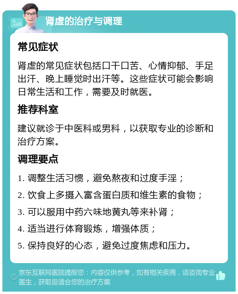 肾虚的治疗与调理 常见症状 肾虚的常见症状包括口干口苦、心情抑郁、手足出汗、晚上睡觉时出汗等。这些症状可能会影响日常生活和工作，需要及时就医。 推荐科室 建议就诊于中医科或男科，以获取专业的诊断和治疗方案。 调理要点 1. 调整生活习惯，避免熬夜和过度手淫； 2. 饮食上多摄入富含蛋白质和维生素的食物； 3. 可以服用中药六味地黄丸等来补肾； 4. 适当进行体育锻炼，增强体质； 5. 保持良好的心态，避免过度焦虑和压力。