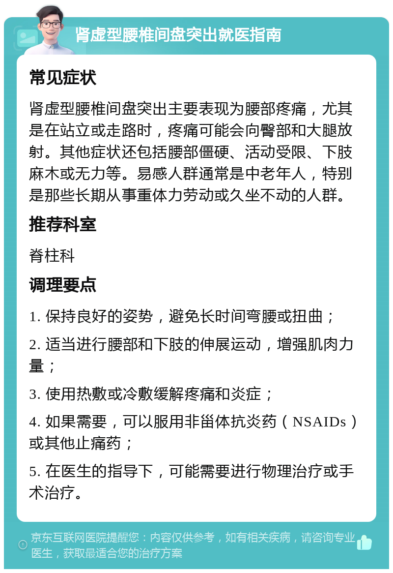 肾虚型腰椎间盘突出就医指南 常见症状 肾虚型腰椎间盘突出主要表现为腰部疼痛，尤其是在站立或走路时，疼痛可能会向臀部和大腿放射。其他症状还包括腰部僵硬、活动受限、下肢麻木或无力等。易感人群通常是中老年人，特别是那些长期从事重体力劳动或久坐不动的人群。 推荐科室 脊柱科 调理要点 1. 保持良好的姿势，避免长时间弯腰或扭曲； 2. 适当进行腰部和下肢的伸展运动，增强肌肉力量； 3. 使用热敷或冷敷缓解疼痛和炎症； 4. 如果需要，可以服用非甾体抗炎药（NSAIDs）或其他止痛药； 5. 在医生的指导下，可能需要进行物理治疗或手术治疗。