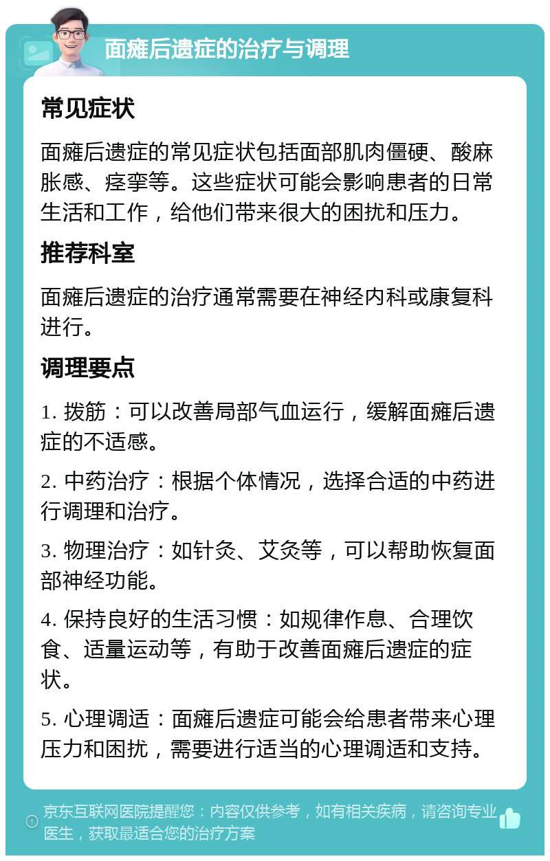 面瘫后遗症的治疗与调理 常见症状 面瘫后遗症的常见症状包括面部肌肉僵硬、酸麻胀感、痉挛等。这些症状可能会影响患者的日常生活和工作，给他们带来很大的困扰和压力。 推荐科室 面瘫后遗症的治疗通常需要在神经内科或康复科进行。 调理要点 1. 拨筋：可以改善局部气血运行，缓解面瘫后遗症的不适感。 2. 中药治疗：根据个体情况，选择合适的中药进行调理和治疗。 3. 物理治疗：如针灸、艾灸等，可以帮助恢复面部神经功能。 4. 保持良好的生活习惯：如规律作息、合理饮食、适量运动等，有助于改善面瘫后遗症的症状。 5. 心理调适：面瘫后遗症可能会给患者带来心理压力和困扰，需要进行适当的心理调适和支持。