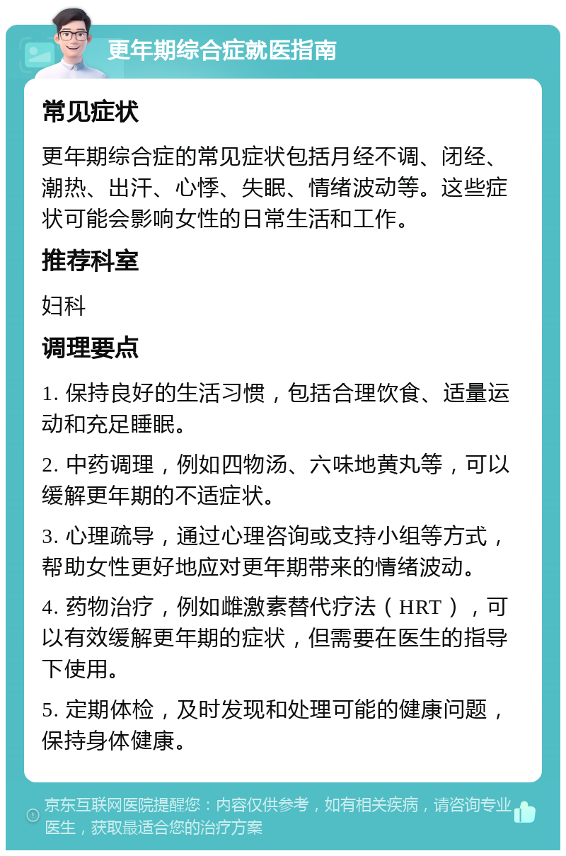 更年期综合症就医指南 常见症状 更年期综合症的常见症状包括月经不调、闭经、潮热、出汗、心悸、失眠、情绪波动等。这些症状可能会影响女性的日常生活和工作。 推荐科室 妇科 调理要点 1. 保持良好的生活习惯，包括合理饮食、适量运动和充足睡眠。 2. 中药调理，例如四物汤、六味地黄丸等，可以缓解更年期的不适症状。 3. 心理疏导，通过心理咨询或支持小组等方式，帮助女性更好地应对更年期带来的情绪波动。 4. 药物治疗，例如雌激素替代疗法（HRT），可以有效缓解更年期的症状，但需要在医生的指导下使用。 5. 定期体检，及时发现和处理可能的健康问题，保持身体健康。