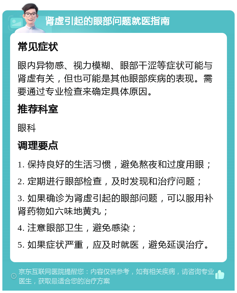 肾虚引起的眼部问题就医指南 常见症状 眼内异物感、视力模糊、眼部干涩等症状可能与肾虚有关，但也可能是其他眼部疾病的表现。需要通过专业检查来确定具体原因。 推荐科室 眼科 调理要点 1. 保持良好的生活习惯，避免熬夜和过度用眼； 2. 定期进行眼部检查，及时发现和治疗问题； 3. 如果确诊为肾虚引起的眼部问题，可以服用补肾药物如六味地黄丸； 4. 注意眼部卫生，避免感染； 5. 如果症状严重，应及时就医，避免延误治疗。