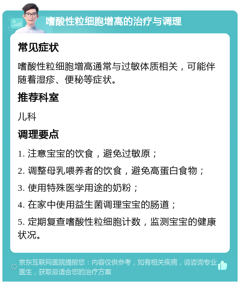 嗜酸性粒细胞增高的治疗与调理 常见症状 嗜酸性粒细胞增高通常与过敏体质相关，可能伴随着湿疹、便秘等症状。 推荐科室 儿科 调理要点 1. 注意宝宝的饮食，避免过敏原； 2. 调整母乳喂养者的饮食，避免高蛋白食物； 3. 使用特殊医学用途的奶粉； 4. 在家中使用益生菌调理宝宝的肠道； 5. 定期复查嗜酸性粒细胞计数，监测宝宝的健康状况。