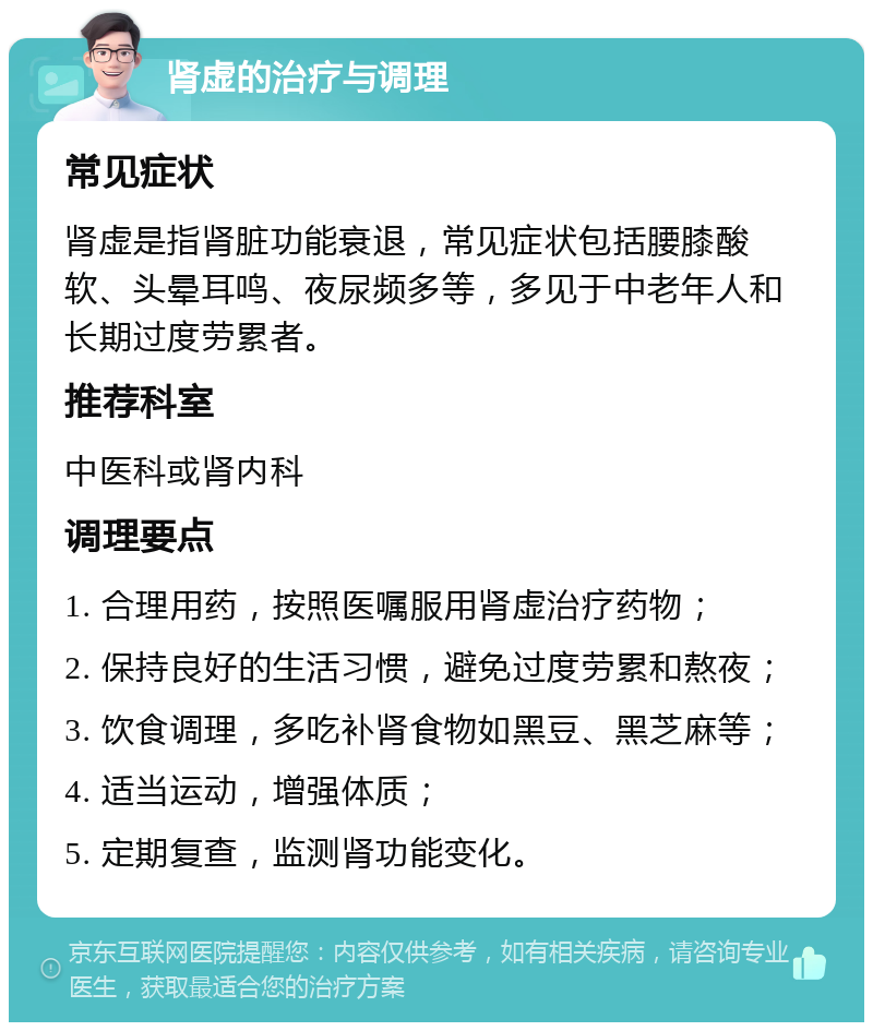 肾虚的治疗与调理 常见症状 肾虚是指肾脏功能衰退，常见症状包括腰膝酸软、头晕耳鸣、夜尿频多等，多见于中老年人和长期过度劳累者。 推荐科室 中医科或肾内科 调理要点 1. 合理用药，按照医嘱服用肾虚治疗药物； 2. 保持良好的生活习惯，避免过度劳累和熬夜； 3. 饮食调理，多吃补肾食物如黑豆、黑芝麻等； 4. 适当运动，增强体质； 5. 定期复查，监测肾功能变化。