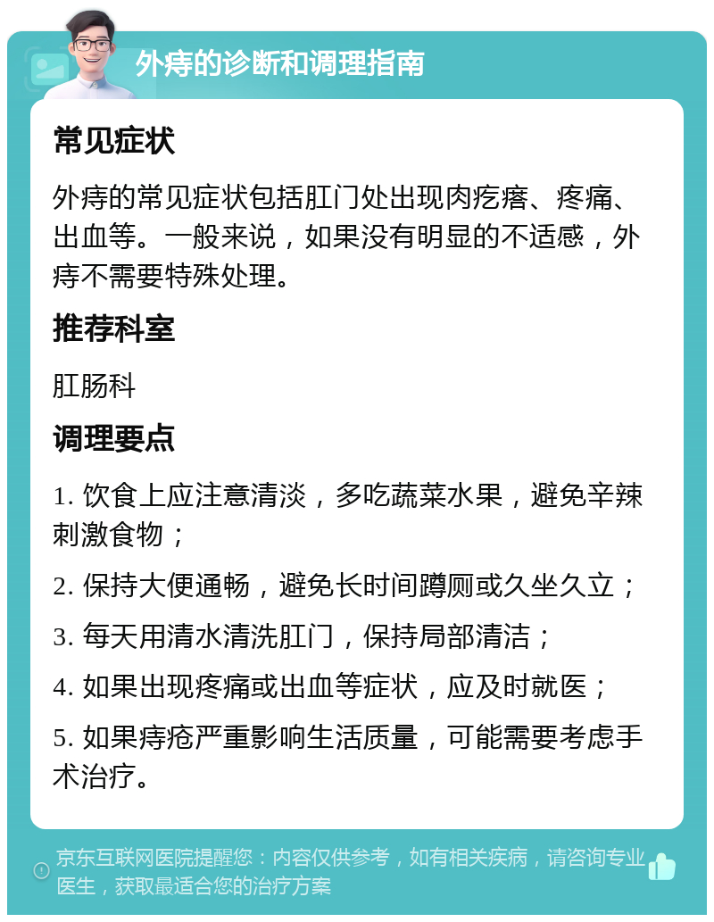 外痔的诊断和调理指南 常见症状 外痔的常见症状包括肛门处出现肉疙瘩、疼痛、出血等。一般来说，如果没有明显的不适感，外痔不需要特殊处理。 推荐科室 肛肠科 调理要点 1. 饮食上应注意清淡，多吃蔬菜水果，避免辛辣刺激食物； 2. 保持大便通畅，避免长时间蹲厕或久坐久立； 3. 每天用清水清洗肛门，保持局部清洁； 4. 如果出现疼痛或出血等症状，应及时就医； 5. 如果痔疮严重影响生活质量，可能需要考虑手术治疗。