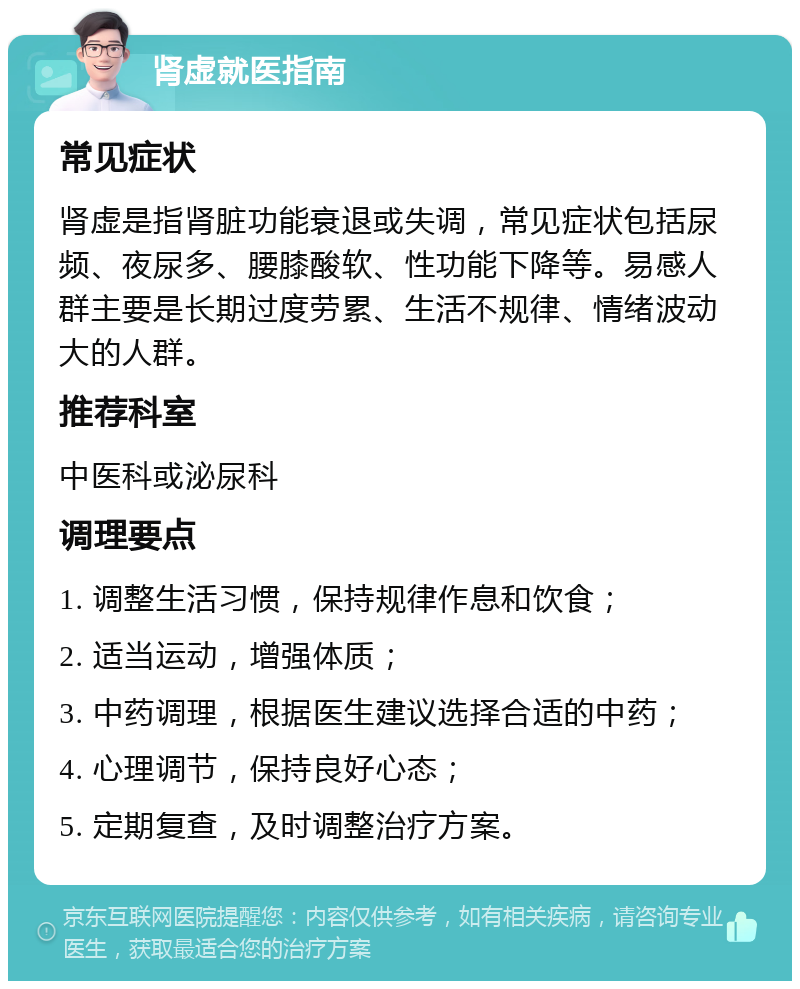 肾虚就医指南 常见症状 肾虚是指肾脏功能衰退或失调，常见症状包括尿频、夜尿多、腰膝酸软、性功能下降等。易感人群主要是长期过度劳累、生活不规律、情绪波动大的人群。 推荐科室 中医科或泌尿科 调理要点 1. 调整生活习惯，保持规律作息和饮食； 2. 适当运动，增强体质； 3. 中药调理，根据医生建议选择合适的中药； 4. 心理调节，保持良好心态； 5. 定期复查，及时调整治疗方案。