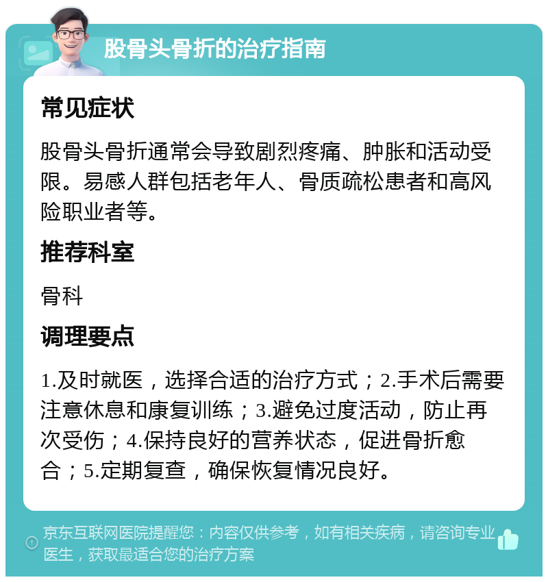 股骨头骨折的治疗指南 常见症状 股骨头骨折通常会导致剧烈疼痛、肿胀和活动受限。易感人群包括老年人、骨质疏松患者和高风险职业者等。 推荐科室 骨科 调理要点 1.及时就医，选择合适的治疗方式；2.手术后需要注意休息和康复训练；3.避免过度活动，防止再次受伤；4.保持良好的营养状态，促进骨折愈合；5.定期复查，确保恢复情况良好。