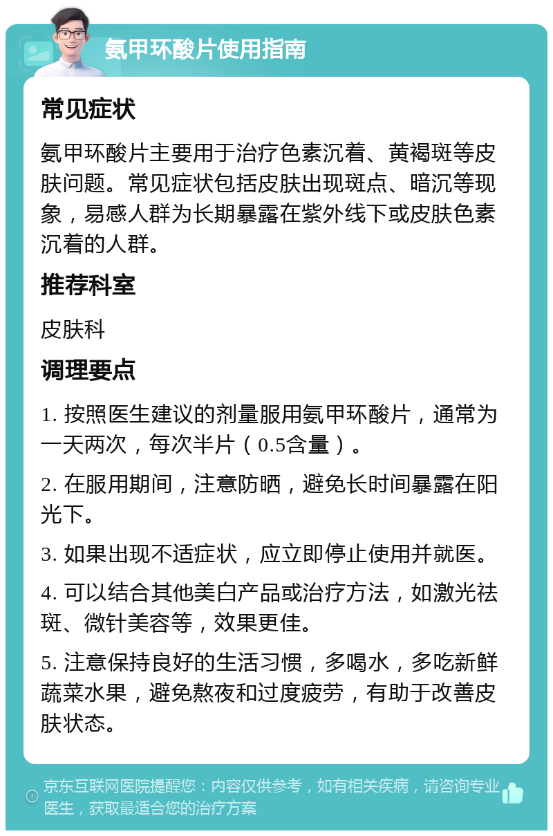 氨甲环酸片使用指南 常见症状 氨甲环酸片主要用于治疗色素沉着、黄褐斑等皮肤问题。常见症状包括皮肤出现斑点、暗沉等现象，易感人群为长期暴露在紫外线下或皮肤色素沉着的人群。 推荐科室 皮肤科 调理要点 1. 按照医生建议的剂量服用氨甲环酸片，通常为一天两次，每次半片（0.5含量）。 2. 在服用期间，注意防晒，避免长时间暴露在阳光下。 3. 如果出现不适症状，应立即停止使用并就医。 4. 可以结合其他美白产品或治疗方法，如激光祛斑、微针美容等，效果更佳。 5. 注意保持良好的生活习惯，多喝水，多吃新鲜蔬菜水果，避免熬夜和过度疲劳，有助于改善皮肤状态。