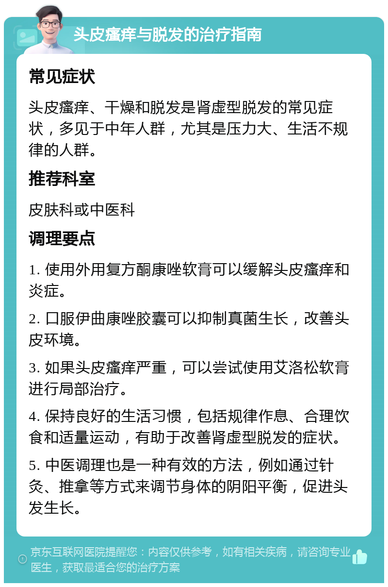 头皮瘙痒与脱发的治疗指南 常见症状 头皮瘙痒、干燥和脱发是肾虚型脱发的常见症状，多见于中年人群，尤其是压力大、生活不规律的人群。 推荐科室 皮肤科或中医科 调理要点 1. 使用外用复方酮康唑软膏可以缓解头皮瘙痒和炎症。 2. 口服伊曲康唑胶囊可以抑制真菌生长，改善头皮环境。 3. 如果头皮瘙痒严重，可以尝试使用艾洛松软膏进行局部治疗。 4. 保持良好的生活习惯，包括规律作息、合理饮食和适量运动，有助于改善肾虚型脱发的症状。 5. 中医调理也是一种有效的方法，例如通过针灸、推拿等方式来调节身体的阴阳平衡，促进头发生长。