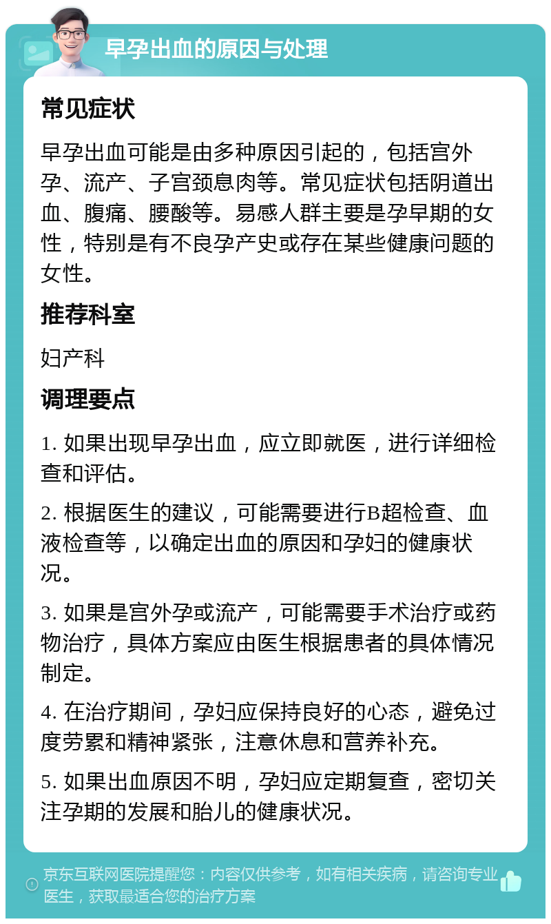 早孕出血的原因与处理 常见症状 早孕出血可能是由多种原因引起的，包括宫外孕、流产、子宫颈息肉等。常见症状包括阴道出血、腹痛、腰酸等。易感人群主要是孕早期的女性，特别是有不良孕产史或存在某些健康问题的女性。 推荐科室 妇产科 调理要点 1. 如果出现早孕出血，应立即就医，进行详细检查和评估。 2. 根据医生的建议，可能需要进行B超检查、血液检查等，以确定出血的原因和孕妇的健康状况。 3. 如果是宫外孕或流产，可能需要手术治疗或药物治疗，具体方案应由医生根据患者的具体情况制定。 4. 在治疗期间，孕妇应保持良好的心态，避免过度劳累和精神紧张，注意休息和营养补充。 5. 如果出血原因不明，孕妇应定期复查，密切关注孕期的发展和胎儿的健康状况。