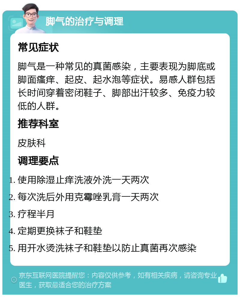 脚气的治疗与调理 常见症状 脚气是一种常见的真菌感染，主要表现为脚底或脚面瘙痒、起皮、起水泡等症状。易感人群包括长时间穿着密闭鞋子、脚部出汗较多、免疫力较低的人群。 推荐科室 皮肤科 调理要点 使用除湿止痒洗液外洗一天两次 每次洗后外用克霉唑乳膏一天两次 疗程半月 定期更换袜子和鞋垫 用开水烫洗袜子和鞋垫以防止真菌再次感染