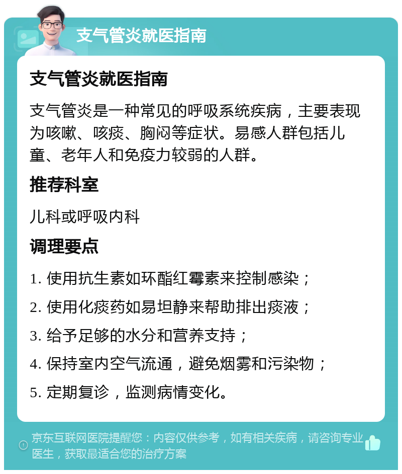 支气管炎就医指南 支气管炎就医指南 支气管炎是一种常见的呼吸系统疾病，主要表现为咳嗽、咳痰、胸闷等症状。易感人群包括儿童、老年人和免疫力较弱的人群。 推荐科室 儿科或呼吸内科 调理要点 1. 使用抗生素如环酯红霉素来控制感染； 2. 使用化痰药如易坦静来帮助排出痰液； 3. 给予足够的水分和营养支持； 4. 保持室内空气流通，避免烟雾和污染物； 5. 定期复诊，监测病情变化。