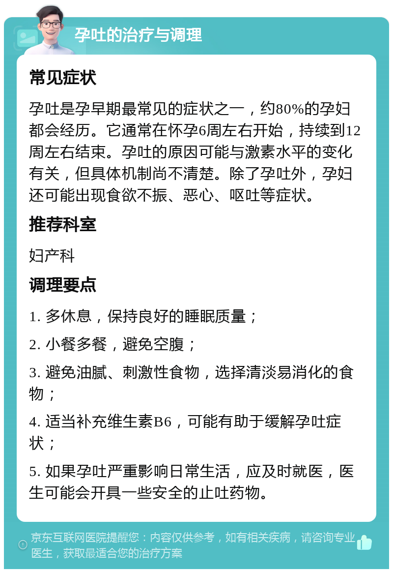 孕吐的治疗与调理 常见症状 孕吐是孕早期最常见的症状之一，约80%的孕妇都会经历。它通常在怀孕6周左右开始，持续到12周左右结束。孕吐的原因可能与激素水平的变化有关，但具体机制尚不清楚。除了孕吐外，孕妇还可能出现食欲不振、恶心、呕吐等症状。 推荐科室 妇产科 调理要点 1. 多休息，保持良好的睡眠质量； 2. 小餐多餐，避免空腹； 3. 避免油腻、刺激性食物，选择清淡易消化的食物； 4. 适当补充维生素B6，可能有助于缓解孕吐症状； 5. 如果孕吐严重影响日常生活，应及时就医，医生可能会开具一些安全的止吐药物。