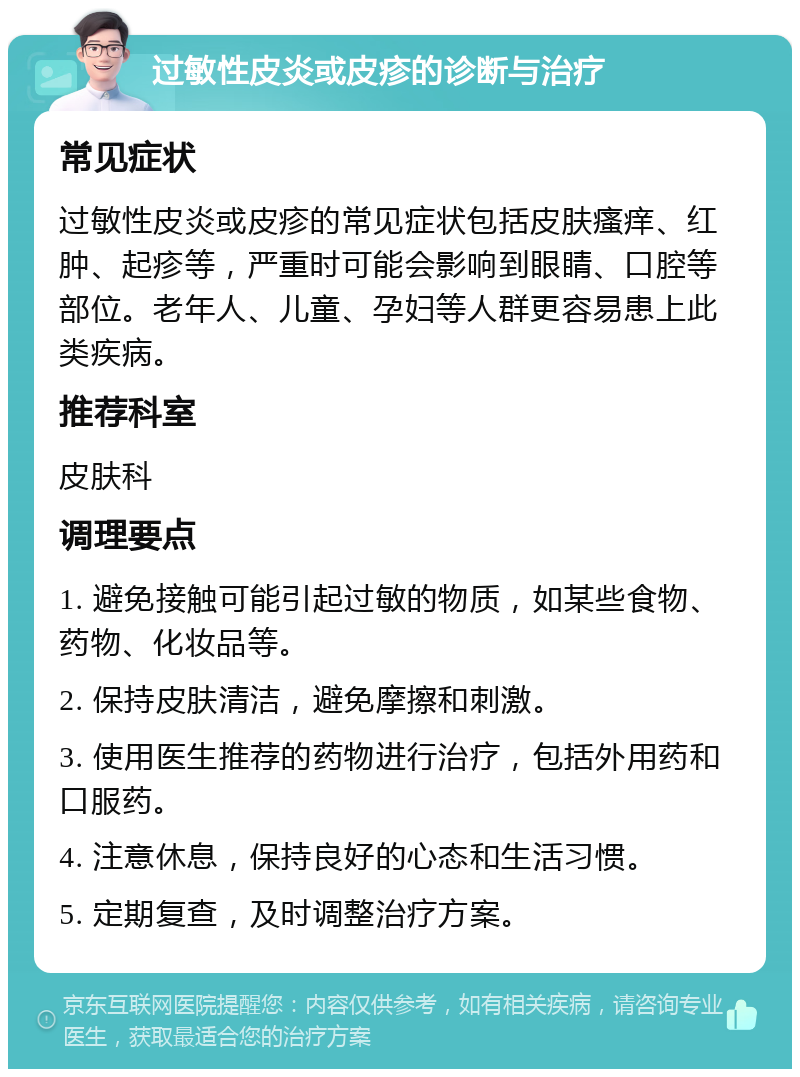 过敏性皮炎或皮疹的诊断与治疗 常见症状 过敏性皮炎或皮疹的常见症状包括皮肤瘙痒、红肿、起疹等，严重时可能会影响到眼睛、口腔等部位。老年人、儿童、孕妇等人群更容易患上此类疾病。 推荐科室 皮肤科 调理要点 1. 避免接触可能引起过敏的物质，如某些食物、药物、化妆品等。 2. 保持皮肤清洁，避免摩擦和刺激。 3. 使用医生推荐的药物进行治疗，包括外用药和口服药。 4. 注意休息，保持良好的心态和生活习惯。 5. 定期复查，及时调整治疗方案。