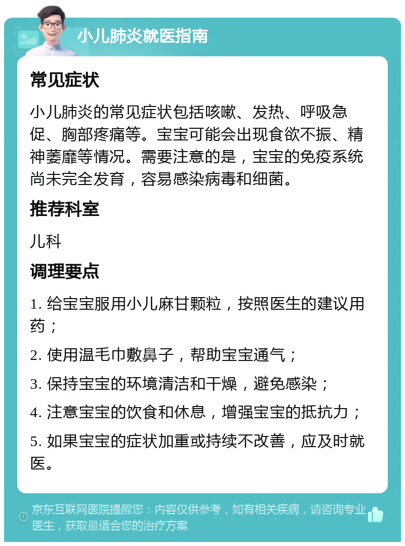 小儿肺炎就医指南 常见症状 小儿肺炎的常见症状包括咳嗽、发热、呼吸急促、胸部疼痛等。宝宝可能会出现食欲不振、精神萎靡等情况。需要注意的是，宝宝的免疫系统尚未完全发育，容易感染病毒和细菌。 推荐科室 儿科 调理要点 1. 给宝宝服用小儿麻甘颗粒，按照医生的建议用药； 2. 使用温毛巾敷鼻子，帮助宝宝通气； 3. 保持宝宝的环境清洁和干燥，避免感染； 4. 注意宝宝的饮食和休息，增强宝宝的抵抗力； 5. 如果宝宝的症状加重或持续不改善，应及时就医。