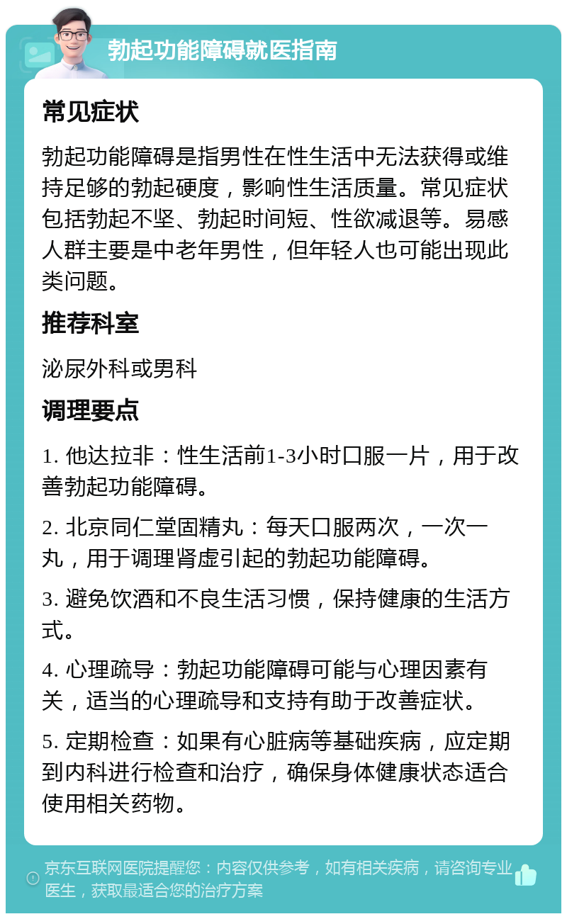 勃起功能障碍就医指南 常见症状 勃起功能障碍是指男性在性生活中无法获得或维持足够的勃起硬度，影响性生活质量。常见症状包括勃起不坚、勃起时间短、性欲减退等。易感人群主要是中老年男性，但年轻人也可能出现此类问题。 推荐科室 泌尿外科或男科 调理要点 1. 他达拉非：性生活前1-3小时口服一片，用于改善勃起功能障碍。 2. 北京同仁堂固精丸：每天口服两次，一次一丸，用于调理肾虚引起的勃起功能障碍。 3. 避免饮酒和不良生活习惯，保持健康的生活方式。 4. 心理疏导：勃起功能障碍可能与心理因素有关，适当的心理疏导和支持有助于改善症状。 5. 定期检查：如果有心脏病等基础疾病，应定期到内科进行检查和治疗，确保身体健康状态适合使用相关药物。