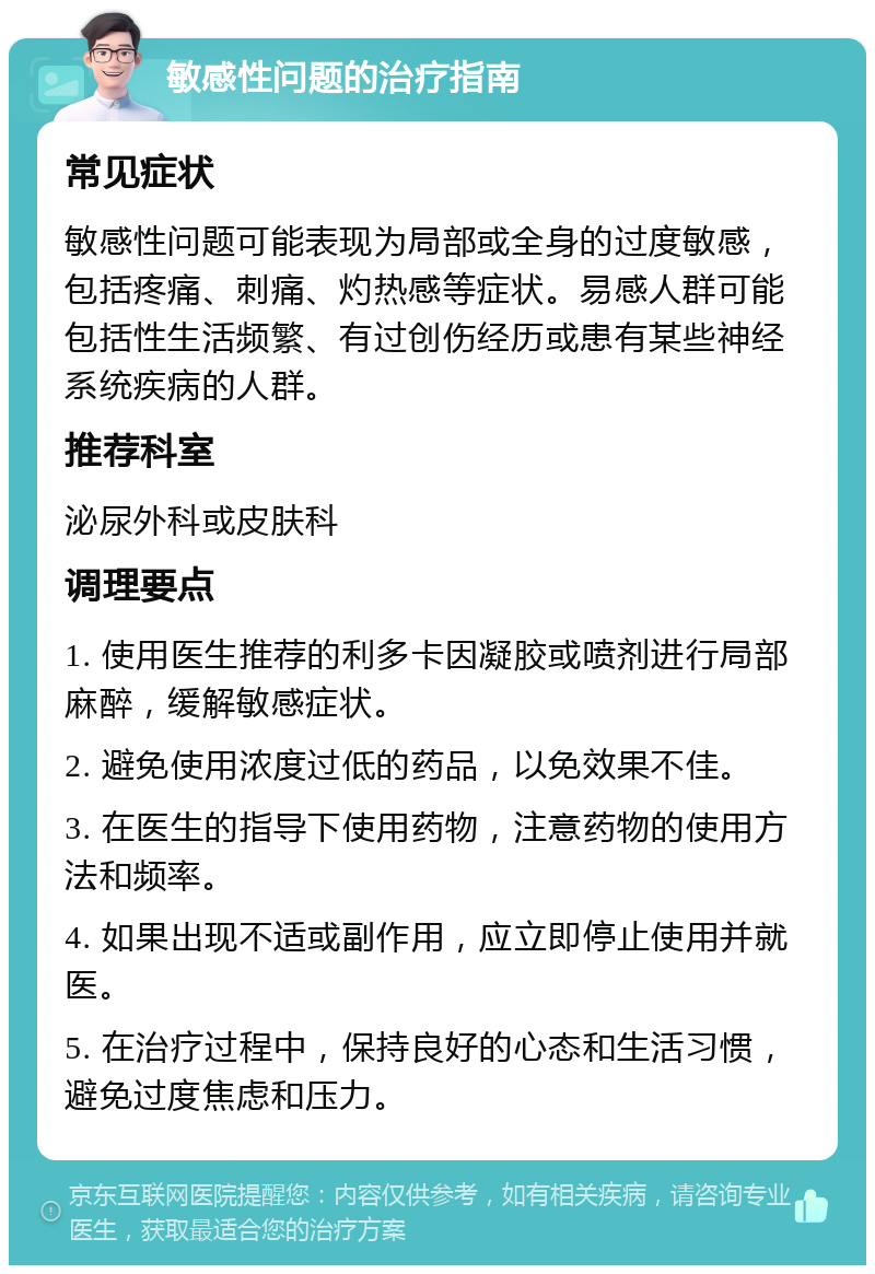 敏感性问题的治疗指南 常见症状 敏感性问题可能表现为局部或全身的过度敏感，包括疼痛、刺痛、灼热感等症状。易感人群可能包括性生活频繁、有过创伤经历或患有某些神经系统疾病的人群。 推荐科室 泌尿外科或皮肤科 调理要点 1. 使用医生推荐的利多卡因凝胶或喷剂进行局部麻醉，缓解敏感症状。 2. 避免使用浓度过低的药品，以免效果不佳。 3. 在医生的指导下使用药物，注意药物的使用方法和频率。 4. 如果出现不适或副作用，应立即停止使用并就医。 5. 在治疗过程中，保持良好的心态和生活习惯，避免过度焦虑和压力。