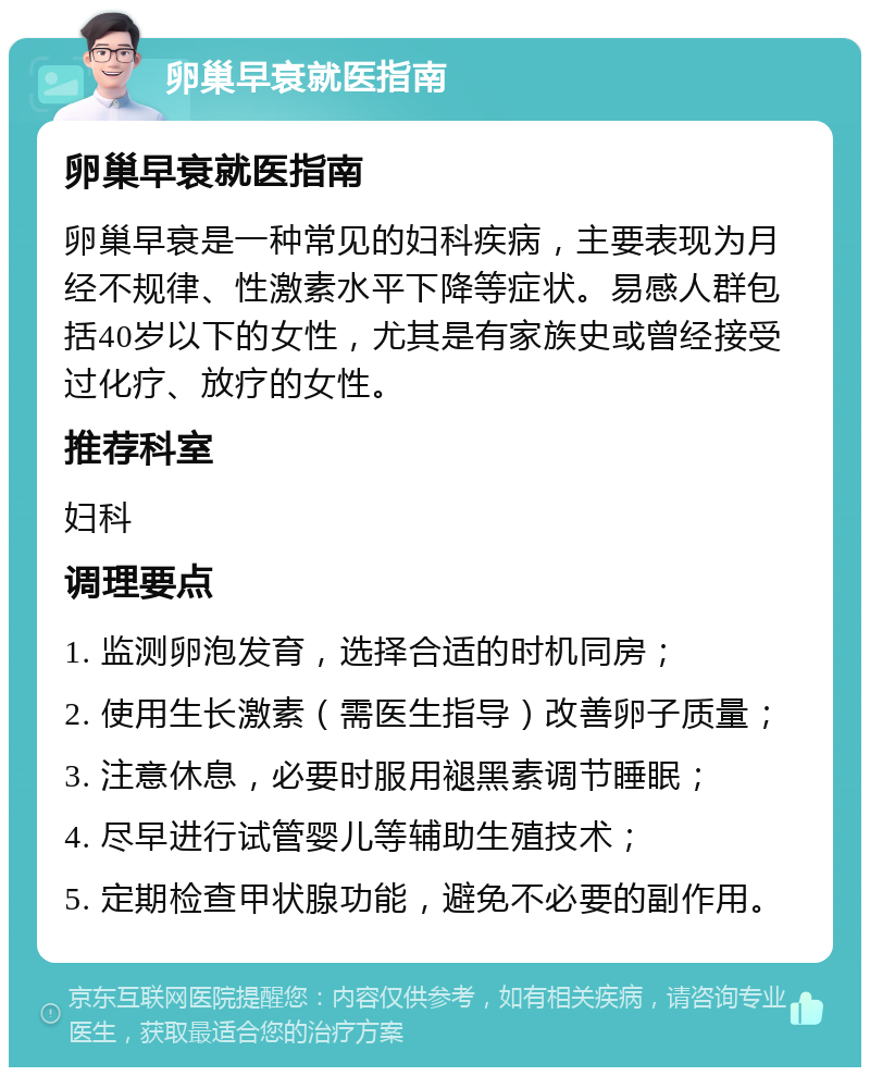 卵巢早衰就医指南 卵巢早衰就医指南 卵巢早衰是一种常见的妇科疾病，主要表现为月经不规律、性激素水平下降等症状。易感人群包括40岁以下的女性，尤其是有家族史或曾经接受过化疗、放疗的女性。 推荐科室 妇科 调理要点 1. 监测卵泡发育，选择合适的时机同房； 2. 使用生长激素（需医生指导）改善卵子质量； 3. 注意休息，必要时服用褪黑素调节睡眠； 4. 尽早进行试管婴儿等辅助生殖技术； 5. 定期检查甲状腺功能，避免不必要的副作用。