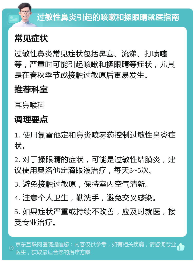 过敏性鼻炎引起的咳嗽和揉眼睛就医指南 常见症状 过敏性鼻炎常见症状包括鼻塞、流涕、打喷嚏等，严重时可能引起咳嗽和揉眼睛等症状，尤其是在春秋季节或接触过敏原后更易发生。 推荐科室 耳鼻喉科 调理要点 1. 使用氯雷他定和鼻炎喷雾药控制过敏性鼻炎症状。 2. 对于揉眼睛的症状，可能是过敏性结膜炎，建议使用奥洛他定滴眼液治疗，每天3~5次。 3. 避免接触过敏原，保持室内空气清新。 4. 注意个人卫生，勤洗手，避免交叉感染。 5. 如果症状严重或持续不改善，应及时就医，接受专业治疗。