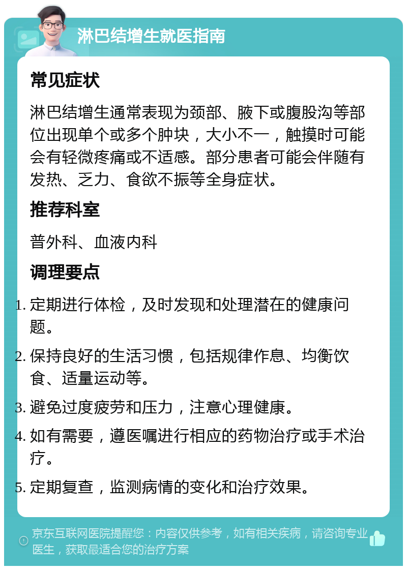 淋巴结增生就医指南 常见症状 淋巴结增生通常表现为颈部、腋下或腹股沟等部位出现单个或多个肿块，大小不一，触摸时可能会有轻微疼痛或不适感。部分患者可能会伴随有发热、乏力、食欲不振等全身症状。 推荐科室 普外科、血液内科 调理要点 定期进行体检，及时发现和处理潜在的健康问题。 保持良好的生活习惯，包括规律作息、均衡饮食、适量运动等。 避免过度疲劳和压力，注意心理健康。 如有需要，遵医嘱进行相应的药物治疗或手术治疗。 定期复查，监测病情的变化和治疗效果。