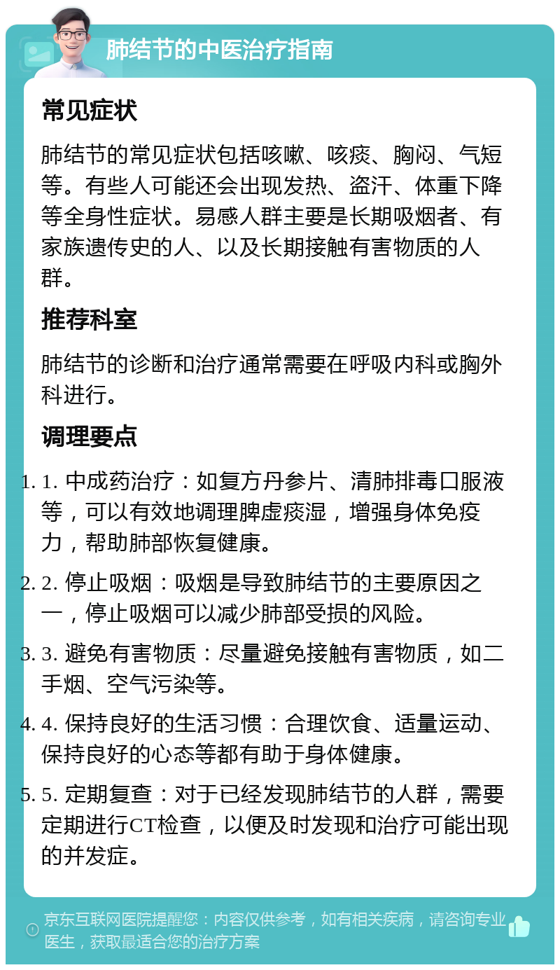 肺结节的中医治疗指南 常见症状 肺结节的常见症状包括咳嗽、咳痰、胸闷、气短等。有些人可能还会出现发热、盗汗、体重下降等全身性症状。易感人群主要是长期吸烟者、有家族遗传史的人、以及长期接触有害物质的人群。 推荐科室 肺结节的诊断和治疗通常需要在呼吸内科或胸外科进行。 调理要点 1. 中成药治疗：如复方丹参片、清肺排毒口服液等，可以有效地调理脾虚痰湿，增强身体免疫力，帮助肺部恢复健康。 2. 停止吸烟：吸烟是导致肺结节的主要原因之一，停止吸烟可以减少肺部受损的风险。 3. 避免有害物质：尽量避免接触有害物质，如二手烟、空气污染等。 4. 保持良好的生活习惯：合理饮食、适量运动、保持良好的心态等都有助于身体健康。 5. 定期复查：对于已经发现肺结节的人群，需要定期进行CT检查，以便及时发现和治疗可能出现的并发症。