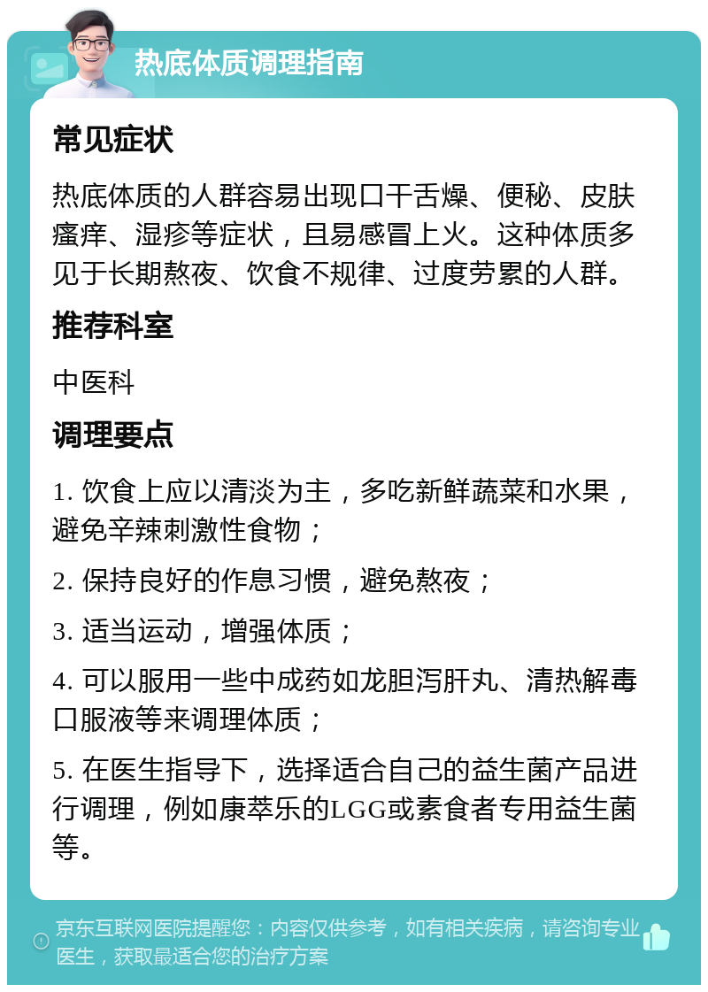 热底体质调理指南 常见症状 热底体质的人群容易出现口干舌燥、便秘、皮肤瘙痒、湿疹等症状，且易感冒上火。这种体质多见于长期熬夜、饮食不规律、过度劳累的人群。 推荐科室 中医科 调理要点 1. 饮食上应以清淡为主，多吃新鲜蔬菜和水果，避免辛辣刺激性食物； 2. 保持良好的作息习惯，避免熬夜； 3. 适当运动，增强体质； 4. 可以服用一些中成药如龙胆泻肝丸、清热解毒口服液等来调理体质； 5. 在医生指导下，选择适合自己的益生菌产品进行调理，例如康萃乐的LGG或素食者专用益生菌等。