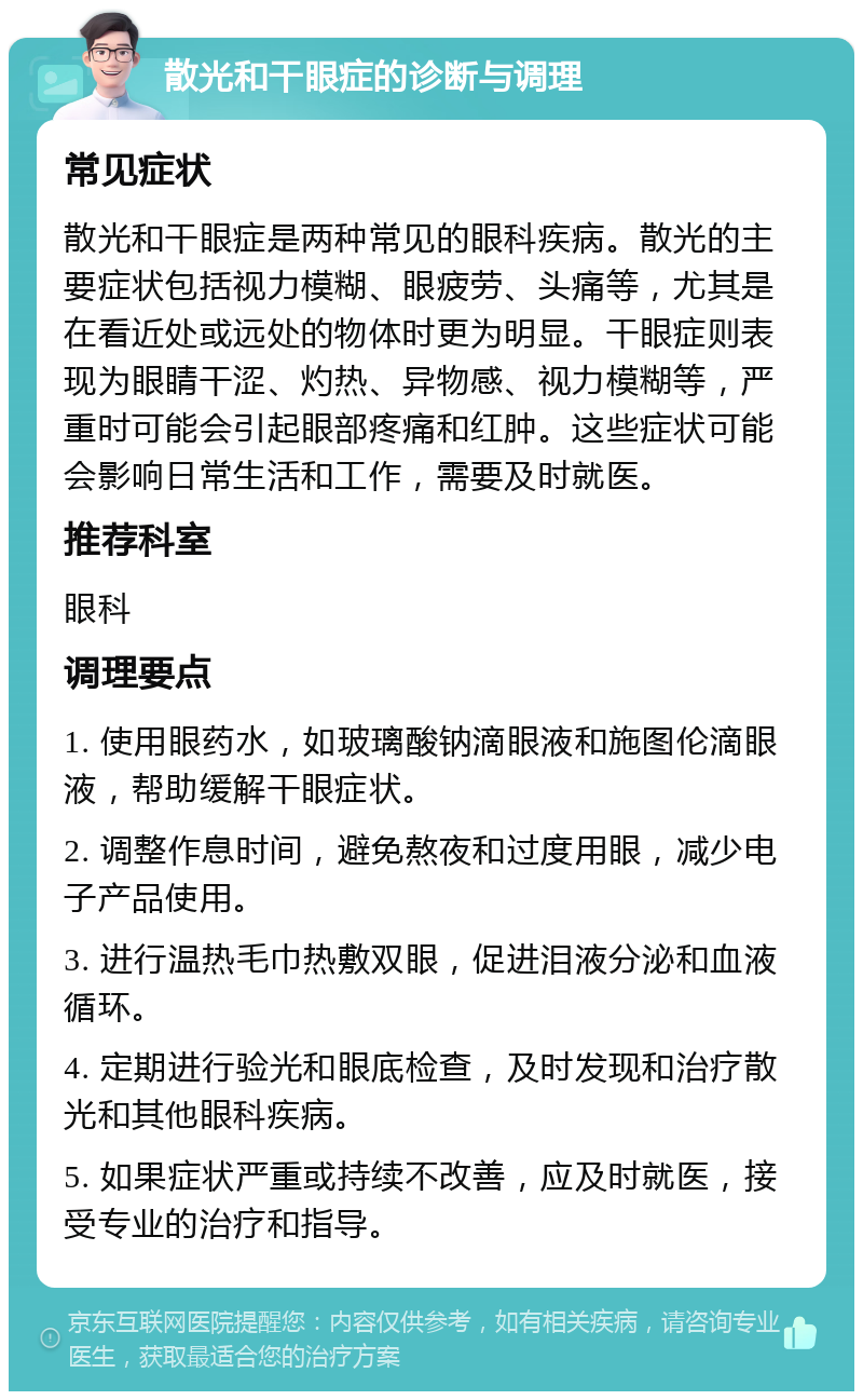 散光和干眼症的诊断与调理 常见症状 散光和干眼症是两种常见的眼科疾病。散光的主要症状包括视力模糊、眼疲劳、头痛等，尤其是在看近处或远处的物体时更为明显。干眼症则表现为眼睛干涩、灼热、异物感、视力模糊等，严重时可能会引起眼部疼痛和红肿。这些症状可能会影响日常生活和工作，需要及时就医。 推荐科室 眼科 调理要点 1. 使用眼药水，如玻璃酸钠滴眼液和施图伦滴眼液，帮助缓解干眼症状。 2. 调整作息时间，避免熬夜和过度用眼，减少电子产品使用。 3. 进行温热毛巾热敷双眼，促进泪液分泌和血液循环。 4. 定期进行验光和眼底检查，及时发现和治疗散光和其他眼科疾病。 5. 如果症状严重或持续不改善，应及时就医，接受专业的治疗和指导。