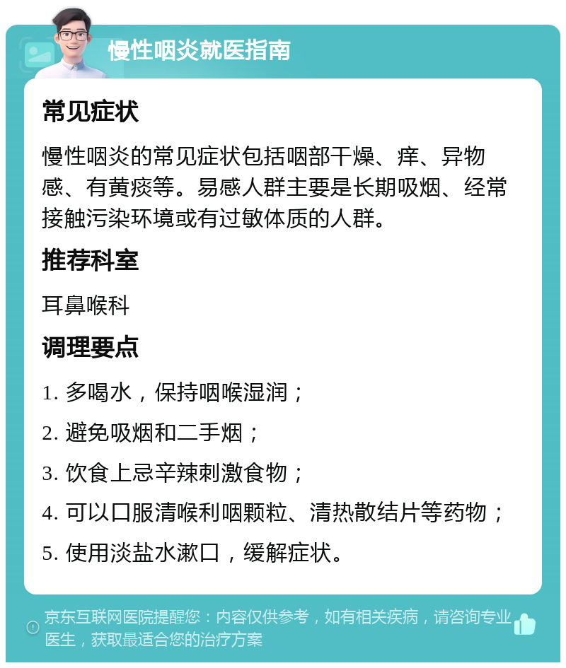 慢性咽炎就医指南 常见症状 慢性咽炎的常见症状包括咽部干燥、痒、异物感、有黄痰等。易感人群主要是长期吸烟、经常接触污染环境或有过敏体质的人群。 推荐科室 耳鼻喉科 调理要点 1. 多喝水，保持咽喉湿润； 2. 避免吸烟和二手烟； 3. 饮食上忌辛辣刺激食物； 4. 可以口服清喉利咽颗粒、清热散结片等药物； 5. 使用淡盐水漱口，缓解症状。