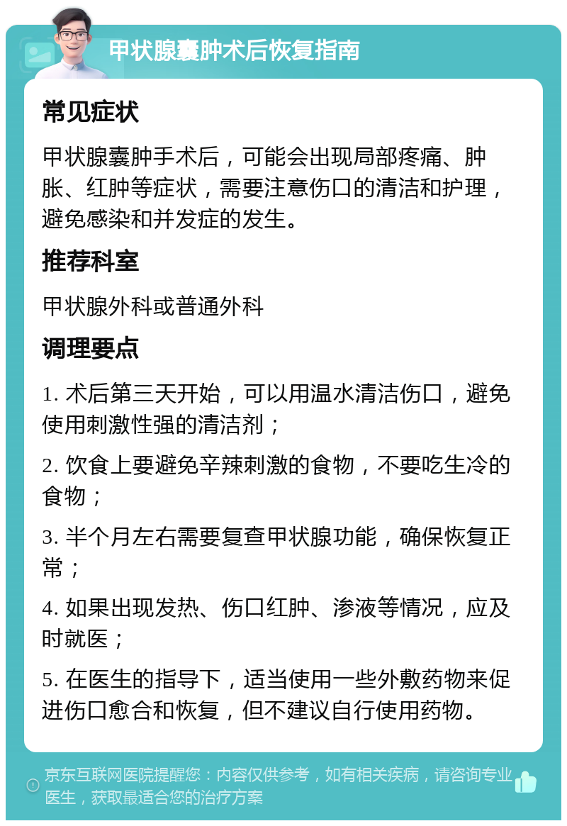 甲状腺囊肿术后恢复指南 常见症状 甲状腺囊肿手术后，可能会出现局部疼痛、肿胀、红肿等症状，需要注意伤口的清洁和护理，避免感染和并发症的发生。 推荐科室 甲状腺外科或普通外科 调理要点 1. 术后第三天开始，可以用温水清洁伤口，避免使用刺激性强的清洁剂； 2. 饮食上要避免辛辣刺激的食物，不要吃生冷的食物； 3. 半个月左右需要复查甲状腺功能，确保恢复正常； 4. 如果出现发热、伤口红肿、渗液等情况，应及时就医； 5. 在医生的指导下，适当使用一些外敷药物来促进伤口愈合和恢复，但不建议自行使用药物。