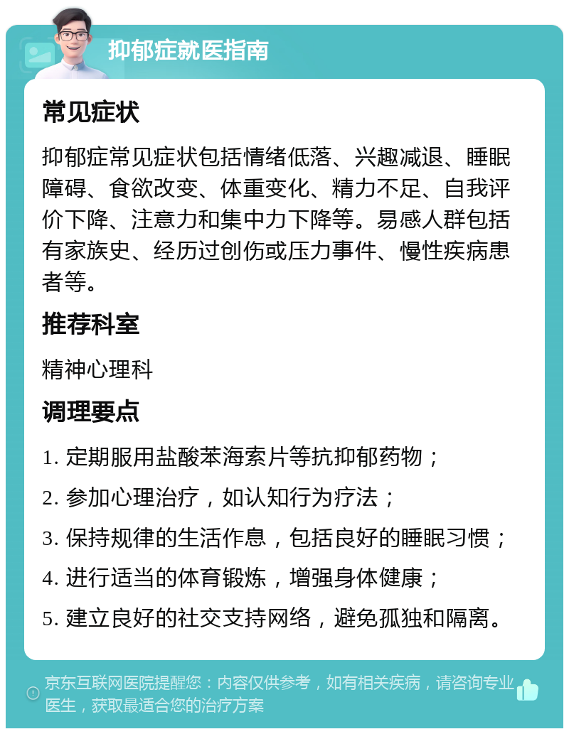 抑郁症就医指南 常见症状 抑郁症常见症状包括情绪低落、兴趣减退、睡眠障碍、食欲改变、体重变化、精力不足、自我评价下降、注意力和集中力下降等。易感人群包括有家族史、经历过创伤或压力事件、慢性疾病患者等。 推荐科室 精神心理科 调理要点 1. 定期服用盐酸苯海索片等抗抑郁药物； 2. 参加心理治疗，如认知行为疗法； 3. 保持规律的生活作息，包括良好的睡眠习惯； 4. 进行适当的体育锻炼，增强身体健康； 5. 建立良好的社交支持网络，避免孤独和隔离。