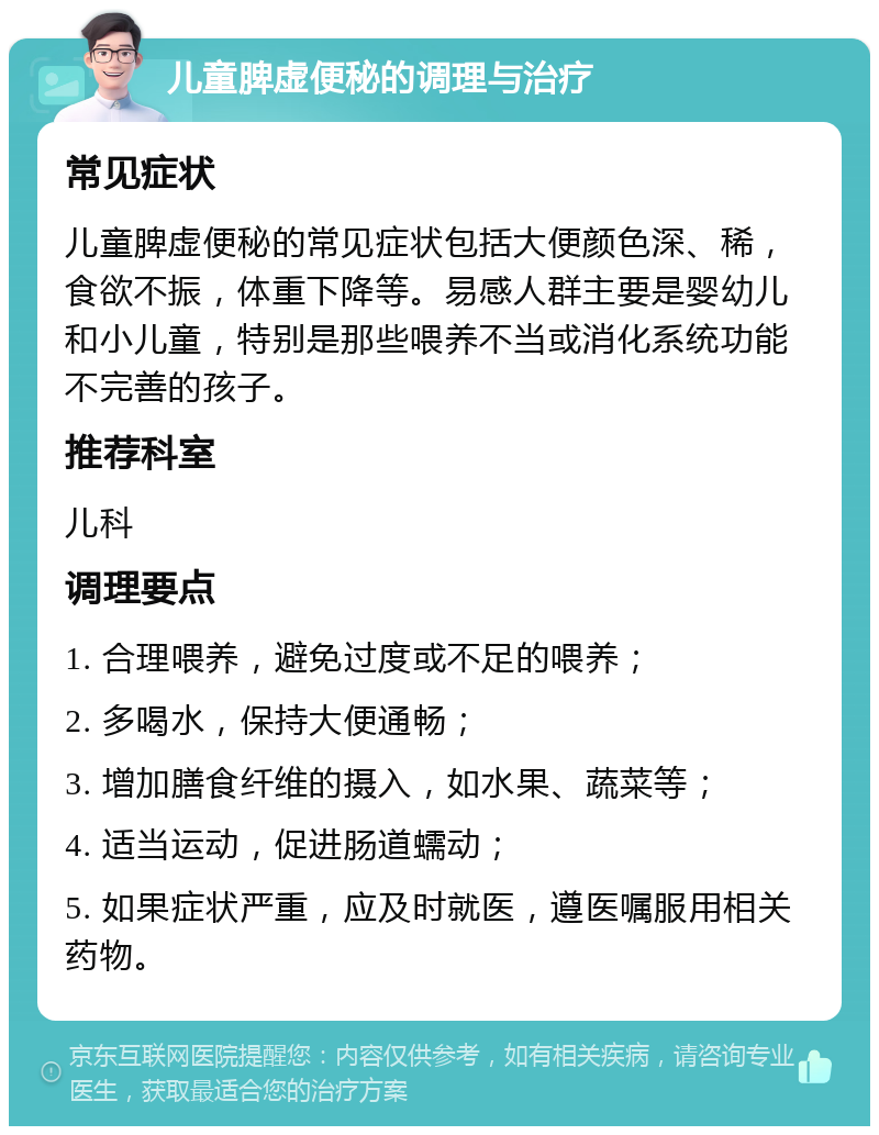 儿童脾虚便秘的调理与治疗 常见症状 儿童脾虚便秘的常见症状包括大便颜色深、稀，食欲不振，体重下降等。易感人群主要是婴幼儿和小儿童，特别是那些喂养不当或消化系统功能不完善的孩子。 推荐科室 儿科 调理要点 1. 合理喂养，避免过度或不足的喂养； 2. 多喝水，保持大便通畅； 3. 增加膳食纤维的摄入，如水果、蔬菜等； 4. 适当运动，促进肠道蠕动； 5. 如果症状严重，应及时就医，遵医嘱服用相关药物。