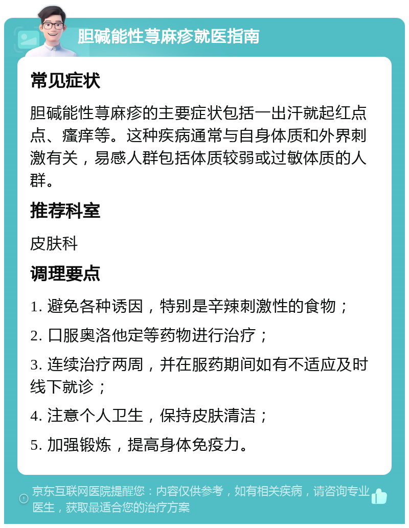 胆碱能性荨麻疹就医指南 常见症状 胆碱能性荨麻疹的主要症状包括一出汗就起红点点、瘙痒等。这种疾病通常与自身体质和外界刺激有关，易感人群包括体质较弱或过敏体质的人群。 推荐科室 皮肤科 调理要点 1. 避免各种诱因，特别是辛辣刺激性的食物； 2. 口服奥洛他定等药物进行治疗； 3. 连续治疗两周，并在服药期间如有不适应及时线下就诊； 4. 注意个人卫生，保持皮肤清洁； 5. 加强锻炼，提高身体免疫力。