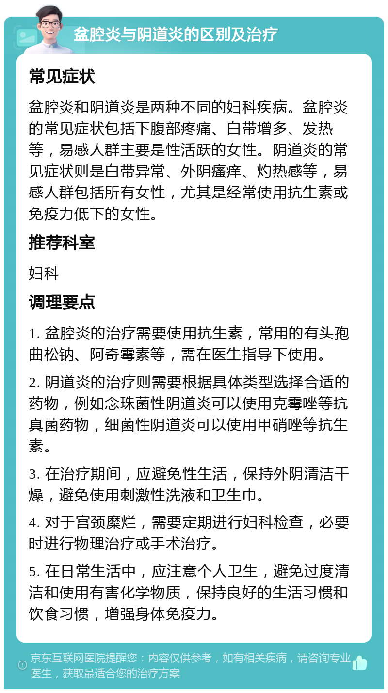 盆腔炎与阴道炎的区别及治疗 常见症状 盆腔炎和阴道炎是两种不同的妇科疾病。盆腔炎的常见症状包括下腹部疼痛、白带增多、发热等，易感人群主要是性活跃的女性。阴道炎的常见症状则是白带异常、外阴瘙痒、灼热感等，易感人群包括所有女性，尤其是经常使用抗生素或免疫力低下的女性。 推荐科室 妇科 调理要点 1. 盆腔炎的治疗需要使用抗生素，常用的有头孢曲松钠、阿奇霉素等，需在医生指导下使用。 2. 阴道炎的治疗则需要根据具体类型选择合适的药物，例如念珠菌性阴道炎可以使用克霉唑等抗真菌药物，细菌性阴道炎可以使用甲硝唑等抗生素。 3. 在治疗期间，应避免性生活，保持外阴清洁干燥，避免使用刺激性洗液和卫生巾。 4. 对于宫颈糜烂，需要定期进行妇科检查，必要时进行物理治疗或手术治疗。 5. 在日常生活中，应注意个人卫生，避免过度清洁和使用有害化学物质，保持良好的生活习惯和饮食习惯，增强身体免疫力。