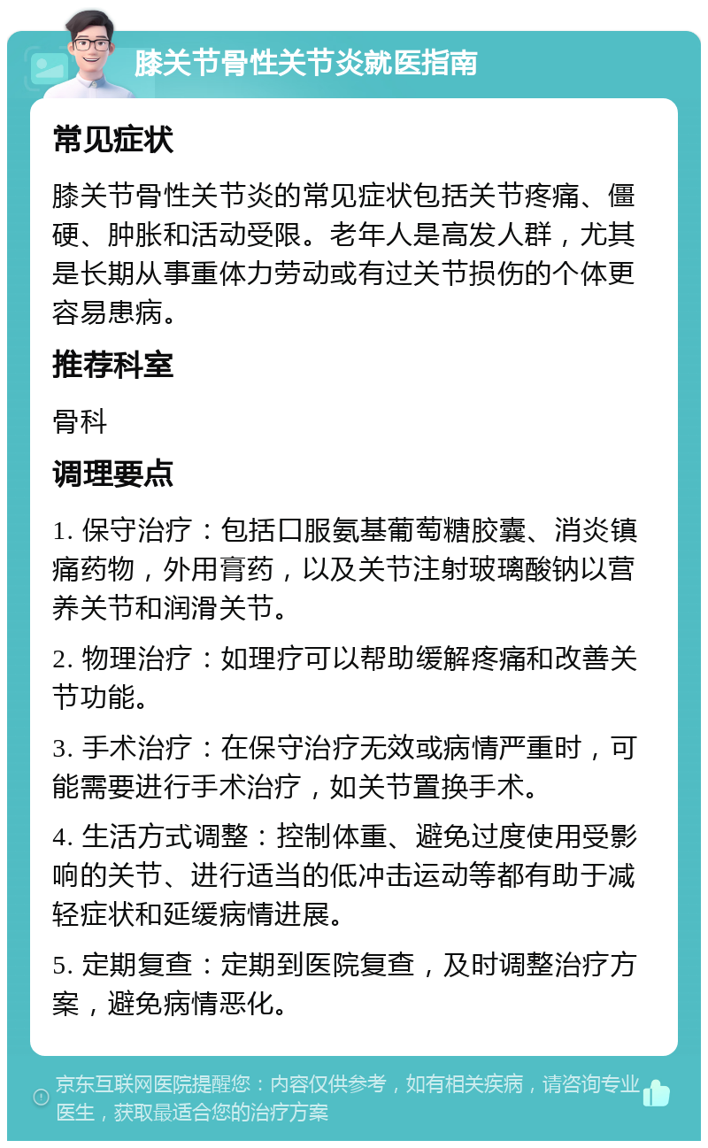 膝关节骨性关节炎就医指南 常见症状 膝关节骨性关节炎的常见症状包括关节疼痛、僵硬、肿胀和活动受限。老年人是高发人群，尤其是长期从事重体力劳动或有过关节损伤的个体更容易患病。 推荐科室 骨科 调理要点 1. 保守治疗：包括口服氨基葡萄糖胶囊、消炎镇痛药物，外用膏药，以及关节注射玻璃酸钠以营养关节和润滑关节。 2. 物理治疗：如理疗可以帮助缓解疼痛和改善关节功能。 3. 手术治疗：在保守治疗无效或病情严重时，可能需要进行手术治疗，如关节置换手术。 4. 生活方式调整：控制体重、避免过度使用受影响的关节、进行适当的低冲击运动等都有助于减轻症状和延缓病情进展。 5. 定期复查：定期到医院复查，及时调整治疗方案，避免病情恶化。