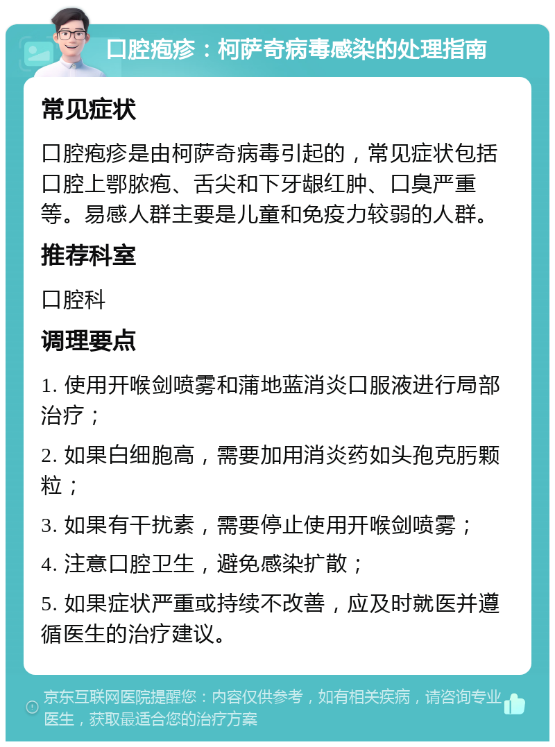 口腔疱疹：柯萨奇病毒感染的处理指南 常见症状 口腔疱疹是由柯萨奇病毒引起的，常见症状包括口腔上鄂脓疱、舌尖和下牙龈红肿、口臭严重等。易感人群主要是儿童和免疫力较弱的人群。 推荐科室 口腔科 调理要点 1. 使用开喉剑喷雾和蒲地蓝消炎口服液进行局部治疗； 2. 如果白细胞高，需要加用消炎药如头孢克肟颗粒； 3. 如果有干扰素，需要停止使用开喉剑喷雾； 4. 注意口腔卫生，避免感染扩散； 5. 如果症状严重或持续不改善，应及时就医并遵循医生的治疗建议。