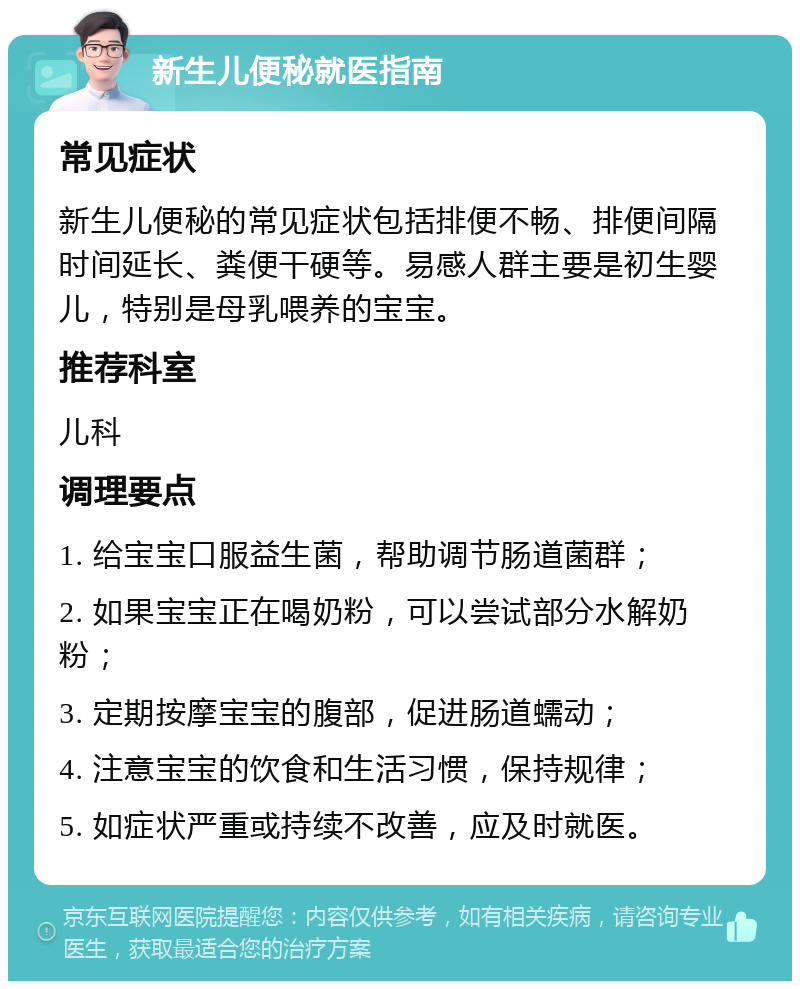 新生儿便秘就医指南 常见症状 新生儿便秘的常见症状包括排便不畅、排便间隔时间延长、粪便干硬等。易感人群主要是初生婴儿，特别是母乳喂养的宝宝。 推荐科室 儿科 调理要点 1. 给宝宝口服益生菌，帮助调节肠道菌群； 2. 如果宝宝正在喝奶粉，可以尝试部分水解奶粉； 3. 定期按摩宝宝的腹部，促进肠道蠕动； 4. 注意宝宝的饮食和生活习惯，保持规律； 5. 如症状严重或持续不改善，应及时就医。