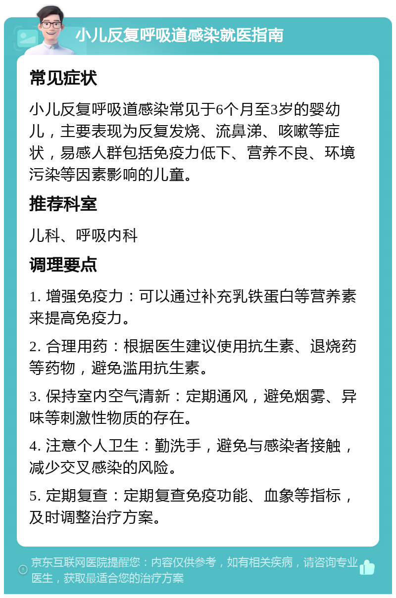 小儿反复呼吸道感染就医指南 常见症状 小儿反复呼吸道感染常见于6个月至3岁的婴幼儿，主要表现为反复发烧、流鼻涕、咳嗽等症状，易感人群包括免疫力低下、营养不良、环境污染等因素影响的儿童。 推荐科室 儿科、呼吸内科 调理要点 1. 增强免疫力：可以通过补充乳铁蛋白等营养素来提高免疫力。 2. 合理用药：根据医生建议使用抗生素、退烧药等药物，避免滥用抗生素。 3. 保持室内空气清新：定期通风，避免烟雾、异味等刺激性物质的存在。 4. 注意个人卫生：勤洗手，避免与感染者接触，减少交叉感染的风险。 5. 定期复查：定期复查免疫功能、血象等指标，及时调整治疗方案。